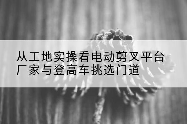 仙游电动剪叉升降平台厂家-从工地实操看电动剪叉平台厂家与登高车挑选门道