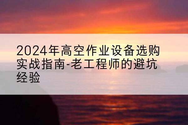 仙游高空作业升降机厂家推荐-2024年高空作业设备选购实战指南-老工程师的避坑经验
