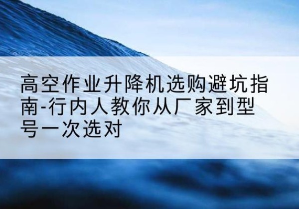 仙游升降平台厂家-高空作业升降机选购避坑指南-行内人教你从厂家到型号一次选对