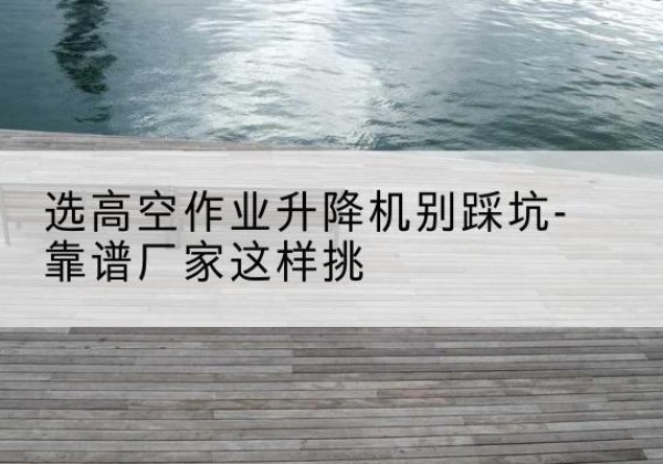 仙游剪叉式升降机厂家-选高空作业升降机别踩坑-靠谱厂家这样挑