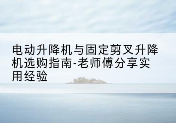 仙游电动升降机怎么选-电动升降机与固定剪叉升降机选购指南-老师傅分享实用经验