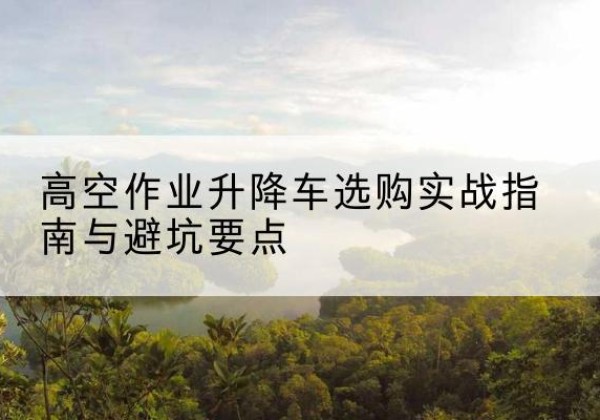 仙游升降车怎么选-高空作业升降车选购实战指南与避坑要点