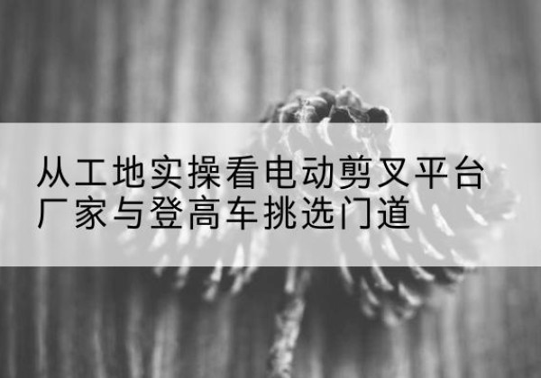 仙游电动剪叉升降平台厂家-从工地实操看电动剪叉平台厂家与登高车挑选门道