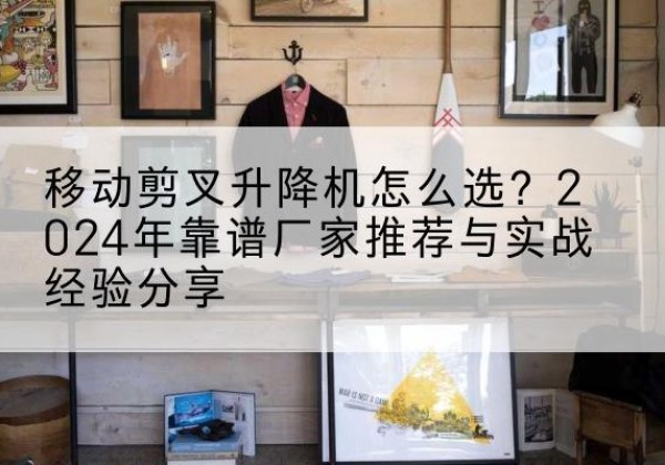 仙游升降平台厂家推荐-移动剪叉升降机怎么选？2024年靠谱厂家推荐与实战经验分享