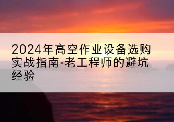 仙游高空作业升降机厂家推荐-2024年高空作业设备选购实战指南-老工程师的避坑经验