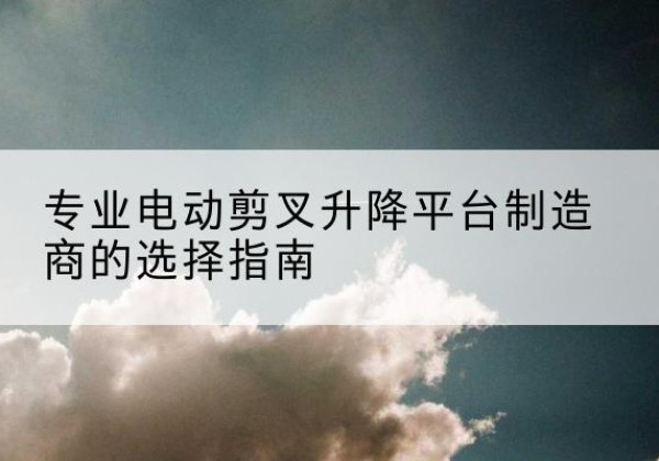 仙游电动剪叉升降平台厂家-专业电动剪叉升降平台制造商的选择指南