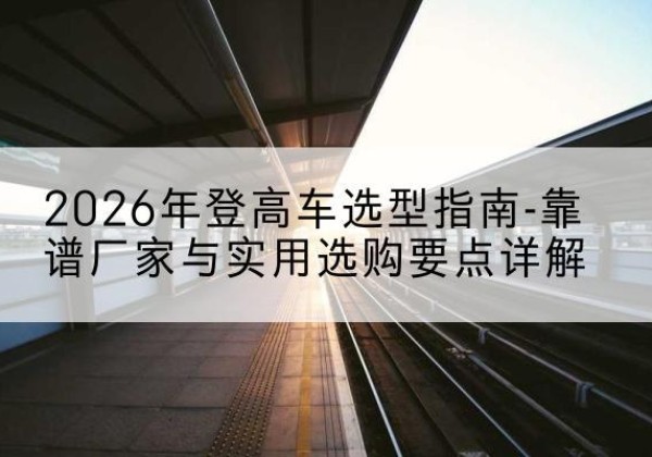 仙游登高车厂家推荐-2026年登高车选型指南-靠谱厂家与实用选购要点详解